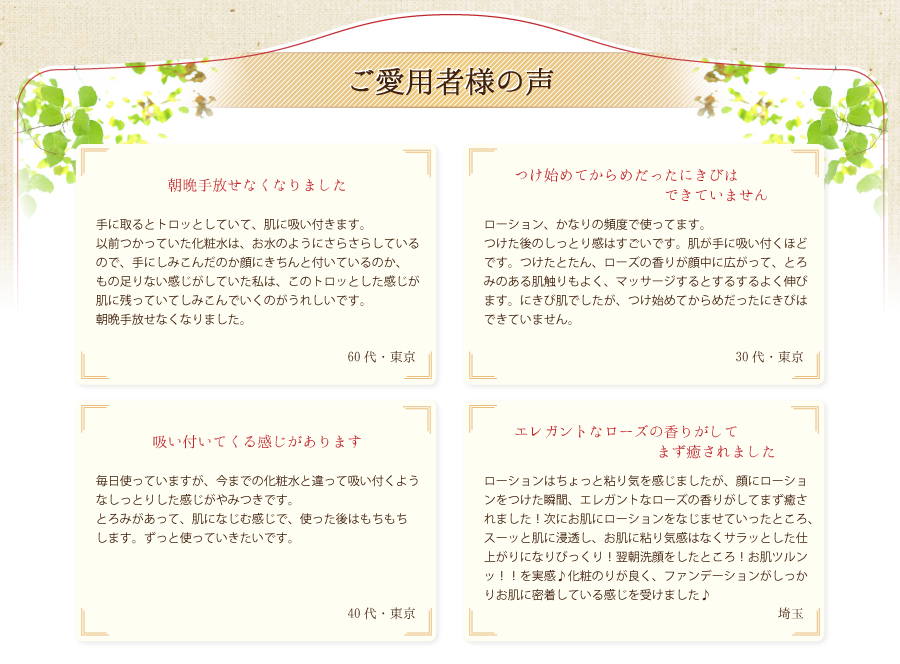 ご愛用者様の声。吸い付いてくる感じがあります。朝晩手放せなくなりましたエレガントなローズの香りがしてまず癒されました。つけ始めてからめだったにきびはできていません